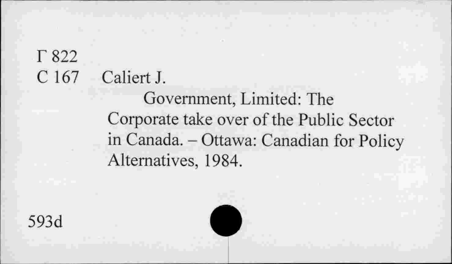 ﻿T 822
C 167 CaliertJ.
Government, Limited: The Corporate take over of the Public Sector in Canada. - Ottawa: Canadian for Policy Alternatives, 1984.
593d